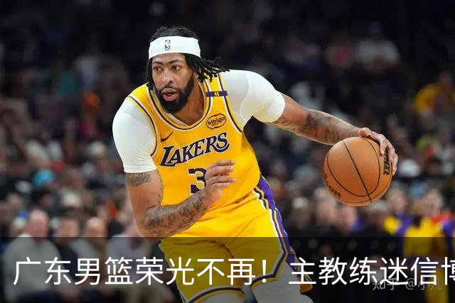 广东男篮荣光不再！主教练迷信博日奇，徐杰胡明轩状态下滑，内线成软肋